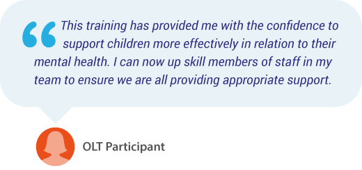 “This training has provided me with the confidence to support children more effectively in relation to their mental health. I can now up skill members of staff in my team to ensure we are all providing appropriate support. - OLT Participant